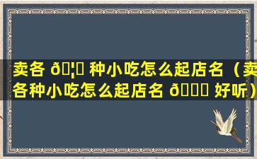 卖各 🦟 种小吃怎么起店名（卖各种小吃怎么起店名 🐅 好听）